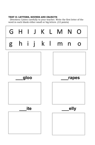 TEST II: LETTERS, SOUNDS AND OBJECTS
 Directions: Listen carefully to your teacher. Write the first letter of the
word in each blank either small or big letters .(12 points)




G H I J K L M N O
g h i j k l m n o



       ___gloo                                       ___rapes




           ___ite                                     ___elly
 