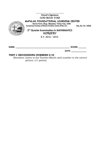 ________________________________
                                  Parent’s Signature
                                 GOD BLESS YOU!
              MAPALAD FOUNDATIONAL LEARNING CENTER
                       Ibarra Farm, Brgy. Mapalad, Tarlac City, 2300
               A preschool ministry of Rhema Christian Center (Phils.) Inc.   Reg. Sec. No. 128206

                 2nd Quarter Examination in MATHEMATICS
                                NURSERY
                                  S.Y. 2012 – 2013




NAME: __________________________________________________ SCORE: _______
                                                                   DATE: ______________

TEST I: RECOGNIZING NUMBERS 0-10
   Directions: Listen to the Teacher.Match each number to the correct
               picture. (11 points)
 