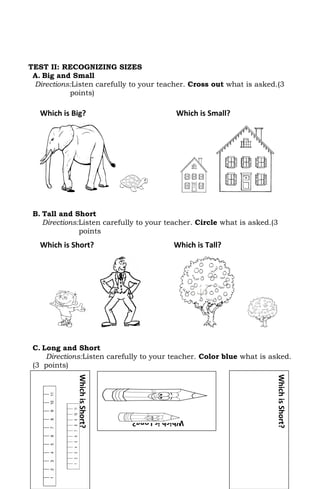 TEST II: RECOGNIZING SIZES
 A. Big and Small
 Directions:Listen carefully to your teacher. Cross out what is asked.(3
           points)

   Which is Big?                           Which is Small?




 B. Tall and Short
    Directions:Listen carefully to your teacher. Circle what is asked.(3
               points
   Which is Short?                         Which is Tall?




 C. Long and Short
     Directions:Listen carefully to your teacher. Color blue what is asked.
 (3 points)
              Which is Short?




                                                                       Which is Short?




                                Which is Long?
 