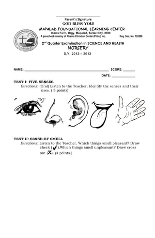 ________________________________
                                   Parent’s Signature
                                  GOD BLESS YOU!
               MAPALAD FOUNDATIONAL LEARNING CENTER
                        Ibarra Farm, Brgy. Mapalad, Tarlac City, 2300
                A preschool ministry of Rhema Christian Center (Phils.) Inc.   Reg. Sec. No. 128206

                2nd Quarter Examination in SCIENCE AND HEALTH
                               NURSERY
                                   S.Y. 2012 – 2013




NAME: __________________________________________________ SCORE: _______
                                                                    DATE: ______________

TEST I: FIVE SENSES
   Directions: (Oral) Listen to the Teacher. Identify the senses and their
                uses. ( 5 points)




TEST II: SENSE OF SMELL
   Directions: Listen to the Teacher. Which things smell pleasant? Draw
               check ( . ).Which things smell unpleasant? Draw cross
               out (X). (4 points.)
 