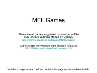 MFL Games These are all games suggested by members of the TES forum in a thread started by ‘JennyD’ http://community.tes.co.uk/forums/t/129376.aspx   And then added to by members of the Talkabout ning group  https://talkaboutprimarymfl.wikispaces.com/   Variations on games can be found in the notes pages underneath each slide 