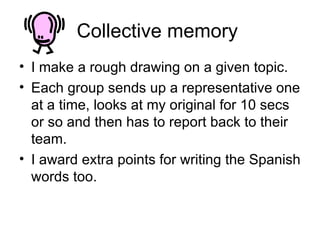 Collective memory  I make a rough drawing on a given topic. Each group sends up a representative one at a time, looks at my original for 10 secs or so and then has to report back to their team.  I award extra points for writing the Spanish words too.  