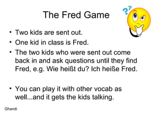 The Fred Game  Two kids are sent out.  One kid in class is Fred.  The two kids who were sent out come back in and ask questions until they find Fred, e.g. Wie heißt du? Ich heiße Fred. You can play it with other vocab as well...and it gets the kids talking.  Ghandi 