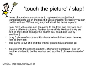 'touch the picture' / slap! Items of vocabulary or pictures to represent vocab(without translations)are up on the board. I use a projector screen or you can do this with an IWB as long as you lock all the items in place. I ask for 2 volunteers and the come to the front and they are each given a different coloured feather duster.(Kids like it and they are soft so they don't damage the board! You could also use fly-swatters.) I say 3 phrases/words and kids have to touch the correct item as fast as they can.  The game is out of 3 and the winner gets to have another go.  To reinforce the spoken element, after a few examples I ask for another student to be the teacher and say the 3 phrases instead of me.  Cmw77, lingo lass, flamby, et al 