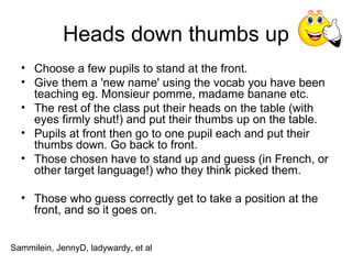 Heads down thumbs up Choose a few pupils to stand at the front.  Give them a 'new name' using the vocab you have been teaching eg. Monsieur pomme, madame banane etc. The rest of the class put their heads on the table (with eyes firmly shut!) and put their thumbs up on the table. Pupils at front then go to one pupil each and put their thumbs down. Go back to front.  Those chosen have to stand up and guess (in French, or other target language!) who they think picked them. Those who guess correctly get to take a position at the front, and so it goes on. Sammilein, JennyD, ladywardy, et al 