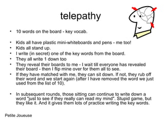 telepathy  10 words on the board - key vocab. Kids all have plastic mini-whiteboards and pens - me too!  Kids all stand up.  I write (in secret) one of the key words from the board.  They all write 1 down too They reveal their boards to me - I wait till everyone has revealed their board - then I flip mine over for them all to see.  If they have matched with me, they can sit down. If not, they rub off their word and we start again (after I have removed the word we just used from the list of 10).  In subsequent rounds, those sitting can continue to write down a word "just to see if they really can read my mind". Stupid game, but they like it. And it gives them lots of practice writing the key words.  Petite Joueuse 