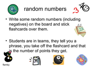 random numbers  Write some random numbers (including negatives) on the board and stick flashcards over them.  Students are in teams, they tell you a phrase, you take off the flashcard and that is the number of points they get. -3 flamby 