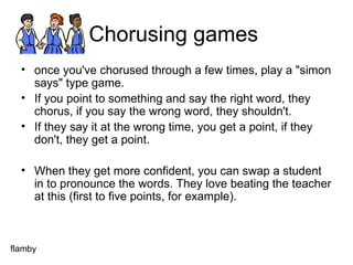 Chorusing games  once you've chorused through a few times, play a "simon says" type game.  If you point to something and say the right word, they chorus, if you say the wrong word, they shouldn't.  If they say it at the wrong time, you get a point, if they don't, they get a point.  When they get more confident, you can swap a student in to pronounce the words. They love beating the teacher at this (first to five points, for example). flamby 