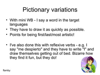 Pictionary variations With mini WB - I say a word in the target languages They have to draw it as quickly as possible. Points for being first/last/most artistic!  I've also done this with reflexive verbs - e.g. I say "me despierto" and they have to write "I" and draw themselves getting out of bed. Bizarre how they find it fun, but they do! flamby 
