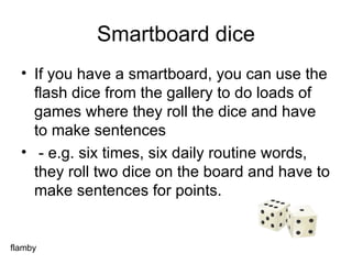 Smartboard dice If you have a smartboard, you can use the flash dice from the gallery to do loads of games where they roll the dice and have to make sentences - e.g. six times, six daily routine words, they roll two dice on the board and have to make sentences for points. flamby 