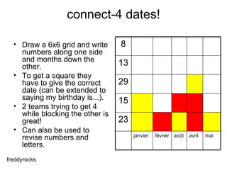 connect-4 dates! Draw a 6x6 grid and write numbers along one side and months down the other.  To get a square they have to give the correct date (can be extended to saying my birthday is...).  2 teams trying to get 4 while blocking the other is great!  Can also be used to revise numbers and letters.  freddyrocks mai avril août février janvier 23 15 29 13 8 