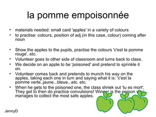 la pomme empoisonnée materials needed: small card 'apples' in a variety of colours to practise: colours, position of adj.(in this case, colour) coming after noun Show the apples to the pupils, practise the colours 'c'est la pomme rouge', etc. Volunteer goes to other side of classroom and turns back to class. We decide on an apple to be 'poisoned' and pretend to sprinkle it on. Volunteer comes back and pretends to munch his way on the apples, taking each one in turn and saying what it is: 'c'est la pomme verte..jaune...bleue...etc. etc. When he gets to the poisoned one, the class shriek out 'tu es mort', They get to then do practice convulsions! Winner is the person who manages to collect the most safe apples. JennyD 