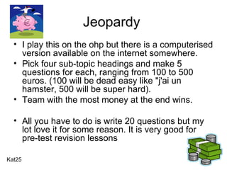 Jeopardy  I play this on the ohp but there is a computerised version available on the internet somewhere. Pick four sub-topic headings and make 5 questions for each, ranging from 100 to 500 euros. (100 will be dead easy like "j'ai un hamster, 500 will be super hard).  Team with the most money at the end wins.  All you have to do is write 20 questions but my lot love it for some reason. It is very good for pre-test revision lessons  Kat25 