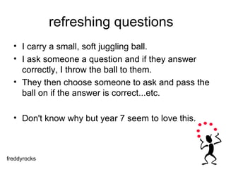 refreshing questions  I carry a small, soft juggling ball.  I ask someone a question and if they answer correctly, I throw the ball to them. They then choose someone to ask and pass the ball on if the answer is correct...etc.  Don't know why but year 7 seem to love this. freddyrocks 