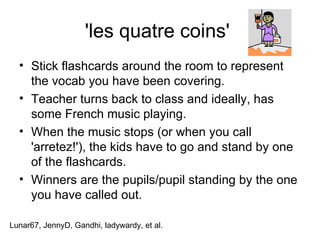 'les quatre coins'  Stick flashcards around the room to represent the vocab you have been covering.  Teacher turns back to class and ideally, has some French music playing.  When the music stops (or when you call 'arretez!'), the kids have to go and stand by one of the flashcards.  Winners are the pupils/pupil standing by the one you have called out. Lunar67, JennyD, Gandhi, ladywardy, et al. 