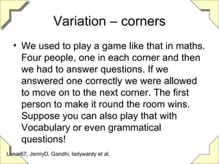 Variation – corners We used to play a game like that in maths. Four people, one in each corner and then we had to answer questions. If we answered one correctly we were allowed to move on to the next corner. The first person to make it round the room wins. Suppose you can also play that with Vocabulary or even grammatical questions! Lunar67, JennyD, Gandhi, ladywardy et al. 