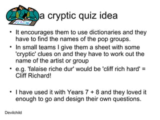 a cryptic quiz idea  It encourages them to use dictionaries and they have to find the names of the pop groups.  In small teams I give them a sheet with some 'cryptic' clues on and they have to work out the name of the artist or group  e.g. 'falaise riche dur' would be 'cliff rich hard' = Cliff Richard!  I have used it with Years 7 + 8 and they loved it enough to go and design their own questions.  Devilchild 
