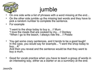 jumble On one side write a list of phrases with a word missing at the end... On the other side jumble up the missing last words and they have to pick a random number to complete the sentence. For example *I went to the shop today to buy a... // Mum *I love the meals that are cooked by my... // Donkey *When I go to the beach, I always ride the... // Potato You get some crazy sentences, and it tends to be a good laugh! In the case, you would say for example... "I went the shop today to buy... A" And then you reveal and the sentence would be that they went to buy a mum.  Good for vocab practice when you have to teach a group of words in an interesting way, either as a starter or as a summary at the end. JasonZe 