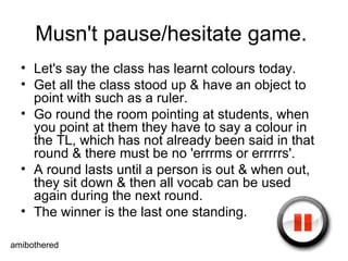 Musn't pause/hesitate game.  Let's say the class has learnt colours today. Get all the class stood up & have an object to point with such as a ruler. Go round the room pointing at students, when you point at them they have to say a colour in the TL, which has not already been said in that round & there must be no 'errrms or errrrrs'.  A round lasts until a person is out & when out, they sit down & then all vocab can be used again during the next round. The winner is the last one standing.  amibothered 