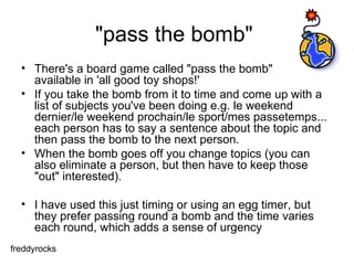"pass the bomb"  There's a board game called "pass the bomb"  available in 'all good toy shops!'  If you take the bomb from it to time and come up with a list of subjects you've been doing e.g. le weekend dernier/le weekend prochain/le sport/mes passetemps... each person has to say a sentence about the topic and then pass the bomb to the next person.  When the bomb goes off you change topics (you can also eliminate a person, but then have to keep those "out" interested).  I have used this just timing or using an egg timer, but they prefer passing round a bomb and the time varies each round, which adds a sense of urgency  freddyrocks 