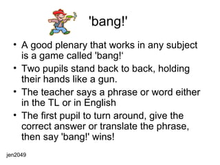 'bang!'  A good plenary that works in any subject is a game called 'bang!‘ Two pupils stand back to back, holding their hands like a gun.  The teacher says a phrase or word either in the TL or in English The first pupil to turn around, give the correct answer or translate the phrase, then say 'bang!' wins!  jen2049 