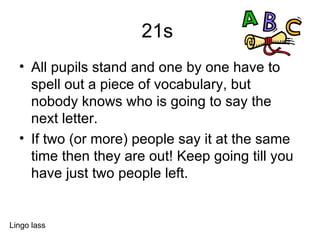 21s  All pupils stand and one by one have to spell out a piece of vocabulary, but nobody knows who is going to say the next letter.  If two (or more) people say it at the same time then they are out! Keep going till you have just two people left. Lingo lass 