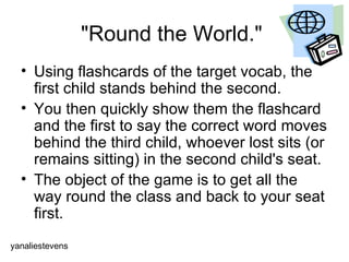 "Round the World."  Using flashcards of the target vocab, the first child stands behind the second.  You then quickly show them the flashcard and the first to say the correct word moves behind the third child, whoever lost sits (or remains sitting) in the second child's seat. The object of the game is to get all the way round the class and back to your seat first.  yanaliestevens 