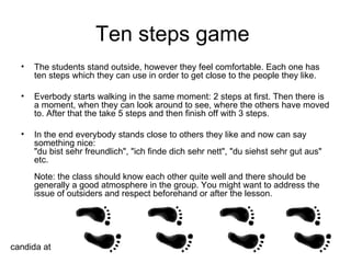 Ten steps game  The students stand outside, however they feel comfortable. Each one has ten steps which they can use in order to get close to the people they like. Everbody starts walking in the same moment: 2 steps at first. Then there is a moment, when they can look around to see, where the others have moved to. After that the take 5 steps and then finish off with 3 steps. In the end everybody stands close to others they like and now can say something nice: "du bist sehr freundlich", "ich finde dich sehr nett", "du siehst sehr gut aus" etc. Note: the class should know each other quite well and there should be generally a good atmosphere in the group. You might want to address the issue of outsiders and respect beforehand or after the lesson. candida at 