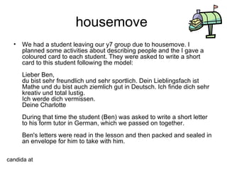 housemove  We had a student leaving our y7 group due to housemove. I planned some activities about describing people and the I gave a coloured card to each student. They were asked to write a short card to this student following the model: Lieber Ben, du bist sehr freundlich und sehr sportlich. Dein Lieblingsfach ist Mathe und du bist auch ziemlich gut in Deutsch. Ich finde dich sehr kreativ und total lustig. Ich werde dich vermissen. Deine Charlotte During that time the student (Ben) was asked to write a short letter to his form tutor in German, which we passed on together. Ben's letters were read in the lesson and then packed and sealed in an envelope for him to take with him.  candida at 