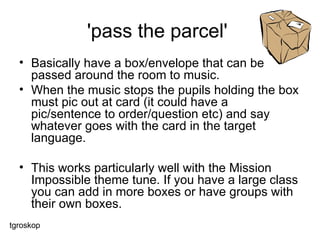 'pass the parcel'  Basically have a box/envelope that can be passed around the room to music.  When the music stops the pupils holding the box must pic out at card (it could have a pic/sentence to order/question etc) and say whatever goes with the card in the target language.  This works particularly well with the Mission Impossible theme tune. If you have a large class you can add in more boxes or have groups with their own boxes.  tgroskop 
