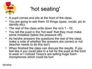 'hot seating'  A pupil comes and sits at the front of the class.  You are going to ask them 10 things (ques, vocab, pic to identify etc).  The rest of the class write down the no's 1 - 10.  You tell the pupil in the 'hot seat' that they must make some mistakes (takes the pressure off).  As he/she answers the questions the rest of the class make a note of whether the answers are correct or not (teacher needs to do this too!)  When finished the class can discuss the results. If you feel like it you could take in a hat for the pupil at the front to wear or I noticed Tesco's are selling huge foam microphones which could be fun! tgroskop 
