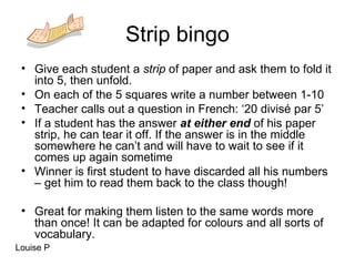 Strip bingo Give each student a  strip  of paper and ask them to fold it into 5, then unfold. On each of the 5 squares write a number between 1-10 Teacher calls out a question in French: ‘20 divisé par 5’ If a student has the answer  at either end  of his paper strip, he can tear it off. If the answer is in the middle somewhere he can’t and will have to wait to see if it comes up again sometime Winner is first student to have discarded all his numbers – get him to read them back to the class though! Great for making them listen to the same words more than once! It can be adapted for colours and all sorts of vocabulary. Louise P 