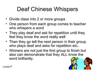 Deaf Chinese Whispers Divide class into 2 or more groups One person from each group comes to teacher who whispers a word They play deaf and ask for repetition until they feel they know the word really well Then they go tell the next person in their group, who plays deaf and asks for repetition etc.. Winners are not just the first group to finish but also can demonstrate that they ALL know the word brilliantly. Louise P 