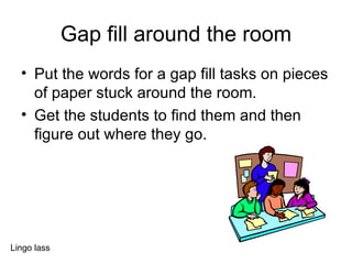 Gap fill around the room Put the words for a gap fill tasks on pieces of paper stuck around the room. Get the students to find them and then figure out where they go. Lingo lass 