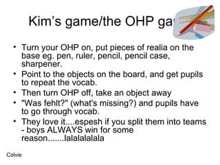 Kim’s game/the OHP game Turn your OHP on, put pieces of realia on the base eg. pen, ruler, pencil, pencil case, sharpener.  Point to the objects on the board, and get pupils to repeat the vocab.  Then turn OHP off, take an object away  "Was fehlt?" (what's missing?) and pupils have to go through vocab.  They love it....espesh if you split them into teams - boys ALWAYS win for some reason.......lalalalalala  Colvie 