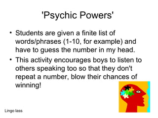 'Psychic Powers'  Students are given a finite list of words/phrases (1-10, for example) and have to guess the number in my head. This activity encourages boys to listen to others speaking too so that they don't repeat a number, blow their chances of winning!  Lingo lass 