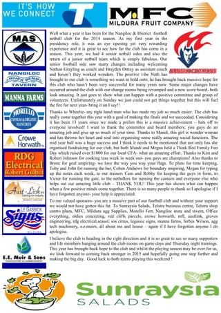 Well what a year it has been for the Nangiloc & District football
netball club for the 2014 season. As my first year in the
presidency role, it was an eye opening yet very rewarding
experience and it is great to see how far the club has come in a
season. This year, we had 4 senior netball sides and also the
return of a junior netball team which is simply fabulous. Our
senior football side saw many changes including welcoming
Nathan Grayling as coach and Brayden Ottray as assistant coach
and haven’t they worked wonders. The positive vibe Nath has
brought to our club is something we want to hold onto, he has brought back massive hope for
this club who hasn’t been very successful for many years now. Some major changes have
occurred around the club with our change rooms being revamped and a new score board- both
look amazing. It just goes to show what can happen with a positive committee and group of
volunteers. Unfortunately on Sunday we just could not get things together but this will fuel
the fire for next year- bring it on I say!!
Thanks to Wheelie- my right hand man who has made my job so much easier. The club has
really come together this year with a goal of making the finals and we succeeded. Considering
it has been 13 years since we made a prelim this is a massive achievement – hats off to
everyone involved! I want to thank the committee and board members; you guys do an
amazing job and give up so much of your time. Thanks to Mandi, this girl is wonder woman
and has thrown her heart and soul into organising some really amazing social functions. The
mid year ball was a huge success and I think it needs to be mentioned that not only has she
organised fundraising for our club, but both Mandi and Megan held a Think Red Family Fun
Day which raised over $1000 for our local CFA- what an amazing effort. Thanks to Kim and
Robert Johnson for cooking teas week in week out- you guys are champions! Also thanks to
Bronc for goal umpiring- we love the way you way your flags. To pluto for time keeping,
Toby and John for running the bar, Cohen Andrews for boundary umpiring, Megan for typing
up the notes each week, to our trainers Cam and Robby for keeping the guys in form, to
Victor for running the gate, to the netballers for running the canteen and everyone else who
helps out our amazing little club – THANK YOU! This year has shown what can happen
when a few positive minds come together. There is so many people to thank so I apologise if I
have forgotten anyone- your help is appreciated.
To our valued sponsors- you are a massive part of our football club and without your support
we would not have gotten this far. To Sunraysia Salads, Telstra business centre, Telstra shop
centro plaza, MFC, Mildura agg Supplies, Morello Fert, Nangiloc store and tavern, Office
everything, oldies concreting, red cliffs parcels, crowe horwarth, mfl, austlink, groves
engineering, rdg electrical,seasol, sos citrus, legassic signs, manna farms, forbes Wilson, agg
tech machinery, e.e.muirs, all about me and house – again if I have forgotten anyone I do
apologise.
I believe the club is heading in the right direction and it is so great to see so many supporters
and life members hanging around the club rooms on game days and Thursday night trainings.
This year has brought back hope to the club and whilst the playing season may be over for us,
we look forward to coming back stronger in 2015 and hopefully going one step further and
making the big day. Good luck to both teams playing this weekend !
 