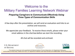 A few days after the presentation, we will send an evaluation and links to an
archive and resources.
We appreciate your feedback. To receive these emails, please enter your
email address in the chat box before we start the recording.
All chat will be recorded and archived.
Welcome to the
Military Families Learning Network Webinar
Preparing Caregivers to Communicate Effectively Using
Three Types of Communication Skills
This material is based upon work supported by the National Institute of Food and Agriculture, U.S. Department of Agriculture,
and the Office of Family Policy, Children and Youth, U.S. Department of Defense under Award Numbers 2010-48869-20685 and 2012-48755-20306.
 