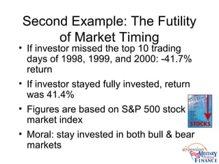 Second Example: The Futility
of Market Timing
• If investor missed the top 10 trading
days of 1998, 1999, and 2000: -41.7%
return
• If investor stayed fully invested, return
was 41.4%
• Figures are based on S&P 500 stock
market index
• Moral: stay invested in both bull & bear
markets
 