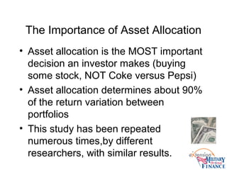 The Importance of Asset Allocation
• Asset allocation is the MOST important
decision an investor makes (buying
some stock, NOT Coke versus Pepsi)
• Asset allocation determines about 90%
of the return variation between
portfolios
• This study has been repeated
numerous times,by different
researchers, with similar results.
 
