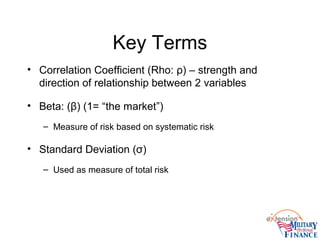 Key Terms
• Correlation Coefficient (Rho: ρ) – strength and
direction of relationship between 2 variables
• Beta: (β) (1= “the market”)
– Measure of risk based on systematic risk
• Standard Deviation (σ)
– Used as measure of total risk
 