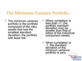 The Minimum Variance Portfolio
• The minimum variance
portfolio is the portfolio
composed of the risky
assets that has the
smallest standard
deviation, the portfolio
with least risk.
• When correlation is
less than +1, the
portfolio standard
deviation may be
smaller than that of
either of the individual
component assets.
• When correlation is
-1, the standard
deviation of the
minimum variance
portfolio is zero.
 