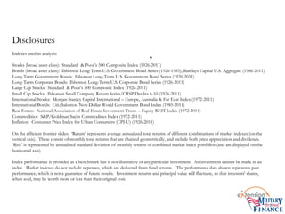 Disclosures
Indexes used in analysis:
Stocks (broad asset class): Standard & Poor’s 500 Composite Index (1926-2011)
Bonds (broad asset class): Ibbotson Long-Term U.S. Government Bond Series (1926-1985), Barclays Capital U.S. Aggregate (1986-2011)
Long-Term Government Bonds: Ibbotson Long-Term U.S. Government Bond Series (1926-2011)
Long-Term Corporate Bonds: Ibbotson Long-Term U.S. Corporate Bond Series (1926-2011)
Large Cap Stocks: Standard & Poor’s 500 Composite Index (1926-2011)
Small Cap Stocks: Ibbotson Small Company Return Series/CRSP Deciles 6-10 (1926-2011)
International Stocks: Morgan Stanley Capital International – Europe, Australia & Far East Index (1972-2011)
International Bonds: Citi/Salomon Non-Dollar World Government Bond Index (1985-2011)
Real Estate: National Association of Real Estate Investment Trusts – Equity REIT Index (1972-2011)
Commodities: S&P/Goldman Sachs Commodities Index (1972-2011)
Inflation: Consumer Price Index for Urban Consumers (CPI-U) (1926-2011)
On the efficient frontier slides: ‘Return’ represents average annualized total returns of different combinations of market indexes (on the
vertical axis). These consist of monthly total returns that are chained geometrically, and include both price appreciation and dividends.
‘Risk’ is represented by annualized standard deviation of monthly returns of combined market index portfolios (and are displayed on the
horizontal axis).
Index performance is provided as a benchmark but is not illustrative of any particular investment. An investment cannot be made in an
index. Market indexes do not include expenses, which are deducted from fund returns. The performance data shown represents past
performance, which is not a guarantee of future results. Investment returns and principal value will fluctuate, so that investors' shares,
when sold, may be worth more or less than their original cost.
 