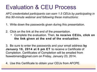 Evaluation & CEU Process
AFC-credentialed participants can earn 1.5 CEUs by participating in
this 90-minute webinar and following these instructions:
1. Write down the passwords given during this presentation.
2. Click on the link at the end of the presentation.
• Complete the evaluation. Then, to receive CEUs, click on
the link given at the end of the evaluation.
3. Be sure to enter the passwords and your email address by
January 16, 2014 at 6 pm ET to receive a Certificate of
Completion. Certificates of Completion will be emailed from
fsawebinars@gmail.com on Friday, January 23, 2014.
4. Use this Certificate to obtain your CEUs from AFCPE.
 