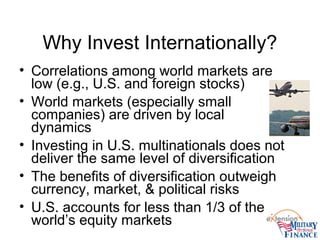 Why Invest Internationally?
• Correlations among world markets are
low (e.g., U.S. and foreign stocks)
• World markets (especially small
companies) are driven by local
dynamics
• Investing in U.S. multinationals does not
deliver the same level of diversification
• The benefits of diversification outweigh
currency, market, & political risks
• U.S. accounts for less than 1/3 of the
world’s equity markets
 