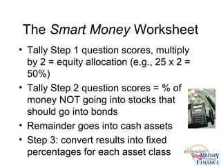 The Smart Money Worksheet
• Tally Step 1 question scores, multiply
by 2 = equity allocation (e.g., 25 x 2 =
50%)
• Tally Step 2 question scores = % of
money NOT going into stocks that
should go into bonds
• Remainder goes into cash assets
• Step 3: convert results into fixed
percentages for each asset class
 