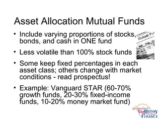 Asset Allocation Mutual Funds
• Include varying proportions of stocks,
bonds, and cash in ONE fund
• Less volatile than 100% stock funds
• Some keep fixed percentages in each
asset class; others change with market
conditions - read prospectus!
• Example: Vanguard STAR (60-70%
growth funds, 20-30% fixed-income
funds, 10-20% money market fund)
 