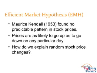 • Maurice Kendall (1953) found no
predictable pattern in stock prices.
• Prices are as likely to go up as to go
down on any particular day.
• How do we explain random stock price
changes?
Efficient Market Hypothesis (EMH)
 