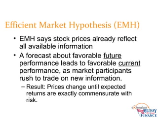 Efficient Market Hypothesis (EMH)
• EMH says stock prices already reflect
all available information
• A forecast about favorable future
performance leads to favorable current
performance, as market participants
rush to trade on new information.
– Result: Prices change until expected
returns are exactly commensurate with
risk.
 