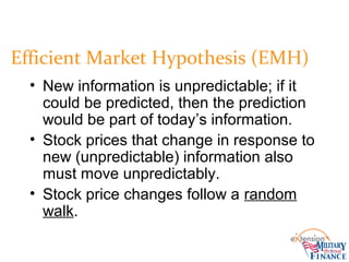 Efficient Market Hypothesis (EMH)
• New information is unpredictable; if it
could be predicted, then the prediction
would be part of today’s information.
• Stock prices that change in response to
new (unpredictable) information also
must move unpredictably.
• Stock price changes follow a random
walk.
 